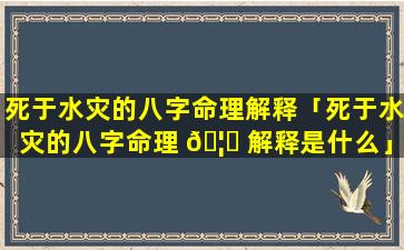 死于水灾的八字命理解释「死于水灾的八字命理 🦋 解释是什么」